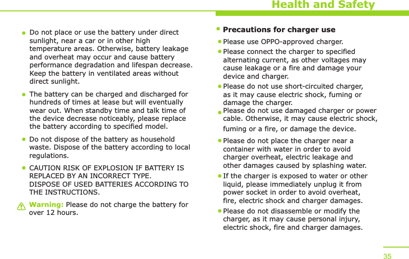     Precautions for charger useWarning: Please do not charge the battery for over 12 hours.Health and SafetyDo not place or use the battery under direct sunlight, near a car or in other high temperature areas. Otherwise, battery leakage and overheat may occur and cause battery performance degradation and lifespan decrease. Keep the battery in ventilated areas without direct sunlight.The battery can be charged and discharged for hundreds of times at lease but will eventually wear out. When standby time and talk time of the device decrease noticeably, please replace the battery according to specified model. Do not dispose of the battery as household waste. Dispose of the battery according to local regulations.Please use OPPO-approved charger. Please connect the charger to specified alternating current, as other voltages may cause leakage or a fire and damage your device and charger. Please do not use short-circuited charger, as it may cause electric shock, fuming or damage the charger. Please do not use damaged charger or power cable. Otherwise, it may cause electric shock, fuming or a fire, or damage the device.Please do not place the charger near a container with water in order to avoid charger overheat, electric leakage and other damages caused by splashing water.If the charger is exposed to water or other liquid, please immediately unplug it from power socket in order to avoid overheat, fire, electric shock and charger damages. Please do not disassemble or modify the charger, as it may cause personal injury, electric shock, fire and charger damages.  35CAUTION RISK OF EXPLOSION IF BATTERY IS REPLACED BY AN INCORRECT TYPE.DISPOSE OF USED BATTERIES ACCORDING TO THE INSTRUCTIONS.  