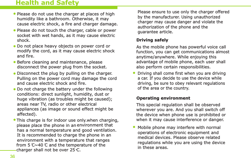 Health and Safety36Please do not use the charger at places of high humidity like a bathroom. Otherwise, it may cause electric shock, a fire and charger damage.Please do not touch the charger, cable or power socket with wet hands, as it may cause electric shock.Do not place heavy objects on power cord or modify the cord, as it may cause electric shock and fire. Before cleaning and maintenance, please disconnect the power plug from the socket.Disconnect the plug by pulling on the charger. Pulling on the power cord may damage the cord and cause electric shock and fire. Driving safely As the mobile phone has powerful voice callfunction, you can get communications almost anytime/anywhere. While enjoying this advantage of mobile phone, each user shall also perform certain responsibilities. Driving shall come first when you are driving a car. If you decide to use the device while driving, be sure to obey relevant regulationsof the area or the country.Operating environment This special regulation shall be observed wherever you are. And you shall switch off the device when phone use is prohibited or when it may cause interference or danger.Mobile phone may interfere with normal operations of electronic equipment and medical devices. Please observe related regulations while you are using the device in these areas. This charge is for indoor use only.when charging, please place the phone in an environment that   has a normal temperature and good ventilation.  It is recommended to charge the phone in anenvironment with a temperature that rangesfrom 5 C~40 C and the temperature of the charger shall not be over 25 C.Do not charge the battery under the following conditions: direct sunlight, humidity, dust or huge vibration (as troubles might be caused); areas near TV, radio or other electrical appliances (as image or sound effect might be affected).Please ensure to use only the charger offered by the manufacturer. Using unauthorized charger may cause danger and violate the authorization of the phone and the guarantee article.