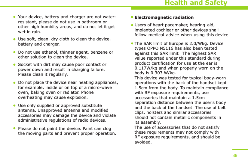 Health and SafetyYour device, battery and charger are not water-resistant, please do not use in bathroom or other high humidity areas, and do not let it get wet in rain. Use soft, clean, dry cloth to clean the device, battery and charger. Do not use ethanol, thinner agent, benzene or other solution to clean the device.Socket with dirt may cause poor contact or power down and result in charging failure. Please clean it regularly. Do not place the device near heating appliances, for example, inside or on top of a micro-wave oven, baking oven or radiator. Phone overheating may cause explosion. Use only supplied or approved substitute antenna. Unapproved antenna and modified accessories may damage the device and violate administrative regulations of radio devices. Please do not paint the device. Paint can clog the moving parts and prevent proper operation. 39Electromagnetic radiation The SAR limit of Europe is 2.0/Wkg. Devicetypes OPPO N5116 has also been testedagainst this SAR limit. The highest SAR value reported under this standard during product certification for use at the ear is 0.117W/kg and when properly worn on the body is 0.303 W/kg.This device was tested for typical body-wornoperations with the back of the handset kept1.5cm from the body. To maintain compliancewith RF exposure requirements, use accessories that maintain a 1.5cm separation distance between the user&apos;s body and the back of the handset. The use of belt clips, holsters and similar accessories should not contain metallic components in its assembly. The use of accessories that do not satisfy these requirements may not comply with RF exposure requirements, and should be avoided.Users of heart pacemaker, hearing aid,implanted cochlear or other devices shallfollow medical advice when using this device.