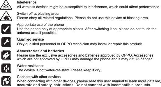 All wireless devices might be susceptible to interference, which could affect performance. Interference Switch off at blasting area Please obey all related regulations. Please do not use this device at blasting area. Use the phone only at appropriate places. After switching it on, please do not touch the antenna area if possible. Appropriate use of the phone Please use the exclusive accessories and batteries approved by OPPO. Accessories which are not approved by OPPO may damage the phone and it may cause danger. The device is not water-resistant. Please keep it dry. Water-resistance When connecting with other devices, please read this user manual to learn more detailed, accurate and safety instructions. Do not connect with incompatible products. Connect with other devices Only qualified personnel or OPPO technician may install or repair this product. Qualified service 4