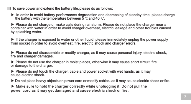 To save power and extend the battery life, please do as follows:7▶ Please do not charge or make calls during rainstorm. Please do not place the charger near a container with water in order to avoid charger overheat, electric leakage and other troubles caused by splashing water.▶ If the charger is exposed to water or other liquid, please immediately unplug the power supply from socket in order to avoid overheat, fire, electric shock and charger errors.  ▶ Please do not disassemble or modify charger, as it may cause personal injury, electric shock, fire and charger damages.  ▶ Please do not use the charger in moist places, otherwise it may cause short circuit, fire or damage to the charger.▶ Please do not touch the charger, cable and power socket with wet hands, as it may cause electric shock. ▶ Do not place heavy objects on power cord or modify cables, as it may cause electric shock or fire. ▶ Make sure to hold the charger correctly while unplugging it. Do not pull the power cord as it may get damaged and cause electric shock or fire. ▶  In order to avoid battery performance degradation and decreasing of standby time, please chargethe battery with the temperature between 5 ℃and 40 ℃. 