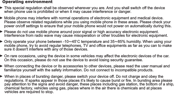 Mobile phone may interfere with normal operations of electronic equipment and medical device. Please observe related regulations while you using mobile phone in these areas. Please check your power on/off settings to ensure that your mobile phone would not power on automatically during this. Only operate your phone between -10~45 C temperature and 35~85% humidity. When using your mobile phone, try to avoid regular telephones, TV and office equipments as far as you can to make sure it doesn&apos;t interfere with any of those devices.Operating environment This special regulation shall be observed wherever you are. And you shall switch off the device when phone use is prohibited or when it may cause interference or danger.Please do not use mobile phone around poor signal or high accuracy electronic equipment. Interference from radio wave may cause misoperation or other troubles for electronic equipment. On rare occasions, using the device in some vehicles may affect the electronic devices of the car. On this occasion, please do not use the device to avoid losing security guarantee.10When connecting the device or its accessories to other devices, please read the user manual and familiarize yourself with the safety information. Do not connect to incompatible products.When in places of bursting danger, please switch your device off. Do not charge and obey the regulations. If sparks appear in those places it’s likely to cause burst or fire. In bursting area please pay attention to the signs and avoid danger, these places including gas station, the bottom of a ship, chemical factory, vehicles using gas, places where in the air there is chemicals and at places vehicles are required to stop.