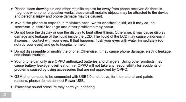 Excessive sound pressure may harm your hearing.Your phone can only use OPPO authorized batteries and chargers. Using other products may cause battery leakage, overheat or fire. OPPO will not take any responsibility for accidents or problems caused by using accessories that are not approved by OPPO.GSM phone needs to be connected with USB2.0 and above, for the material and paints reasons, please do not connect Power USB.Please place drawing pin and other metallic objects far away from phone receiver. As there is magnetic when phone speaker works, these small metallic objects may be attracted to the device and personal injury and phone damage may be caused.Do not force the display or use the display to beat other things. Otherwise, it may cause display damage and leakage of the liquid inside the LCD. The liquid of the LCD may cause blindness if it comes in contact with your eyes. If that happens, flush your eyes with water immediately (do not rub your eyes) and go to hospital for help.  Do not disassemble or modify the phone. Otherwise, it may cause phone damage, electric leakage and circuit troubles.12Avoid the phone to expose in moisture area, water or other liquid, as it may cause overheat, electric leakage and other problems may occur.