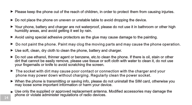 14Do not place the phone on uneven or unstable table to avoid dropping the device.When the phone is transmitting or saving info, please do not uninstall the SIM card, otherwise you may loose some important information or harm your device.Please keep the phone out of the reach of children, in order to protect   them from causing injuries.Your phone, battery and charger are not waterproof, please do not use it in bathroom or other high humidity areas, and avoid getting it wet by rain.Use soft, clean, dry cloth to clean the phone, battery and charger. Do not use ethanol, thinner agent or benzene, etc.to clean the phone. If there is oil, stain or other dirt that cannot be easily remove, please use tissue or soft cloth with water to clean it, do not use your fingernails or knife to avoid scratching the screen.Avoid using special adhesive protectors as the glue may cause damage to the painting.Use only the supplied or approved replacement antenna. Modified accessories may damage the phone or violate administer regulations of radio devices. Do not paint the phone. Paint may clog the moving parts and may cause the phone operation. The socket with dirt may cause poor contact or connection with the charger and your phone may power down without charging. Regularly clean the power socket.