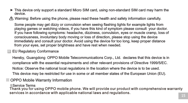 15Warning: Before using the phone, please read these health and safety information carefully.This device only support a standard Micro SIM card, using non-standard SIM card may harm the device. Some people may get dizzy or convulsion when seeing flashing lights for example lights from playing games or watching videos, if you have this kind of symptom please consult  your doctor. If you have following symptoms: headache, dizziness, convulsion, eyes or muscle cramp, loss of consciousness, involuntary body moving or loss of direction, please stop using the device immediately and consult your doctor. Avoid using the device for too long, keep proper distance from your eyes, set proper brightness and have rest when needed.Notice: Observe the national local regulations in the location where the device is to be used. This device may be restricted for use in some or all member states of the European Union (EU).Hereby,  OPPO Mobile Telecommunications Corp., Ltd. declares that this device is in compliance with the essential requirements and other relevant provisions of Directive 1999/5/EC.Guangdong EU Regulatory ConformanceI:Service Terms OPPO Mobile Warranty InformationThank you   using OPPO mobile phone. We will provide our product with comprehensive warranty services in accordance with applicable national laws and regulations. for