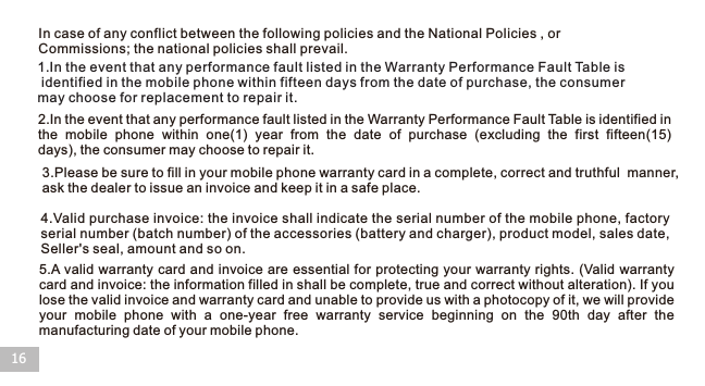 16In case of any conflict between the following policies and the National Policies , or Commissions; the national policies shall prevail.1.In the event that any performance fault listed in the Warranty Performance Fault Table is identified in the mobile phone within fifteen days from the date of purchase, the consumer may choose for replacement to repair it.2.In the event that any performance fault listed in the Warranty Performance Fault Table is identified inthe  mobile  phone  within  one(1)  year  from  the  date  of  purchase  (excluding  the  first  fifteen(15) days), the consumer may choose to repair it.3.Please be sure to fill in your mobile phone warranty card in a complete, correct and truthful  manner, ask the dealer to issue an invoice and keep it in a safe place.4.Valid purchase invoice: the invoice shall indicate the serial number of the mobile phone, factory serial number (batch number) of the accessories (battery and charger), product model, sales date, Seller&apos;s seal, amount and so on.5.A valid warranty card and invoice are essential for protecting your warranty rights. (Valid warranty card and invoice: the information filled in shall be complete, true and correct without alteration). If you lose the valid invoice and warranty card and unable to provide us with a photocopy of it, we will provide your  mobile  phone  with  a  one-year  free  warranty  service  beginning  on  the  90th  day  after  the manufacturing date of your mobile phone.