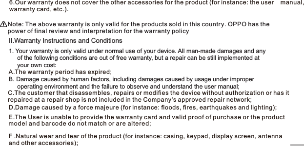17II.Warranty Instructions and Conditions1. Your warranty is only valid under normal use of your device. All man-made damages and any      of the following conditions are out of free warranty, but a repair can be still implemented at      your own cost:A.The warranty period has expired;B. Damage caused by human factors, including damages caused by usage under improper      operating environment and the failure to observe and understand the user manual;D.Damage caused by a force majeure (for instance: floods, fires, earthquakes and lighting);  F .Natural wear and tear of the product (for instance: casing, keypad, display screen, antenna  and other accessories); 6.Our warranty does not cover the other accessories for the product (for instance: the user    manual, warranty card, etc.).Note: The above warranty is only valid for the products sold in this country. OPPO has the power of final review and interpretation for the warranty policyC.The customer that disassembles, repairs or modifies the device without authorization or has it repaired at a repair shop is not included in the Company&apos;s approved repair network;E.The User is unable to provide the warranty card and valid proof of purchase or the product model and barcode do not match or are altered;