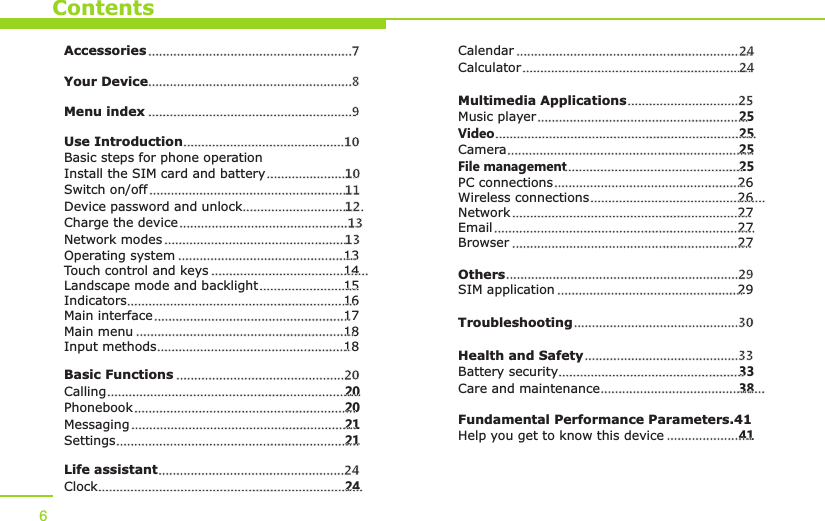 ContentsAccessoriesYour DeviceUse IntroductionBasic steps for phone operationInstall the SIM card and batterySwitch on/offDevice password and unlockCharge the deviceNetwork modesOperating system 13Touch control and keys 14Landscape mode and backlight 15Indicators 16Main interface 17Main menu 18Input methods 18Basic FunctionsCalling 20Phonebook 20Messaging 21Settings 21Life assistantClock 24.........................................................7  .........................................................8 .........................................................9.............................................10..........................10.................................................................11..................................12.......................................................13............................................................13........................................................................................................................................................................................................................................................................................................................................................................................................................................................20............................................................................................................................................................................................................................................................................................................................................................24..................................................................................Menu indexCalendarCalculatorMultimedia ApplicationsMusic player 25Video 25Camera 25File management 25PC connections 26Wireless connections 26Network 27Email 27Browser 27OthersSIM application 29TroubleshootingHealth and SafetyBattery security 33Care and maintenance 38Fundamental Performance Parameters.41Help you get to know this device 41..........................................................................24........................................................................24...............................25.................................................................................................................................................................................................................................................................................................................................................................................................................................................................................................................................................................................................................................................................................................................29..........................................................................................................30...........................................33..................................................................................................................................6