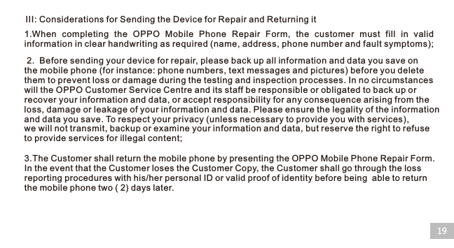 III: Considerations for Sending the Device for Repair and Returning it191.When  completing  the  OPPO  Mobile  Phone  Repair  Form,  the  customer  must  fill  in  valid information in clear handwriting as required (name, address, phone number and fault symptoms); 2.  Before sending your device for repair, please back up all information and data you save on the mobile phone (for instance: phone numbers, text messages and pictures) before you delete them to prevent loss or damage during the testing and inspection processes. In no circumstances will the OPPO Customer Service Centre and its staff be responsible or obligated to back up or recover your information and data, or accept responsibility for any consequence arising from the loss, damage or leakage of your information and data. Please ensure the legality of the information and data you save. To respect your privacy (unless necessary to provide you with services), we will not transmit, backup or examine your information and data, but reserve the right to refuse to provide services for illegal content;3.The Customer shall return the mobile phone by presenting the OPPO Mobile Phone Repair Form. In the event that the Customer loses the Customer Copy, the Customer shall go through the loss reporting procedures with his/her personal ID or valid proof of identity before being  able to return the mobile phone two ( 2) days later.