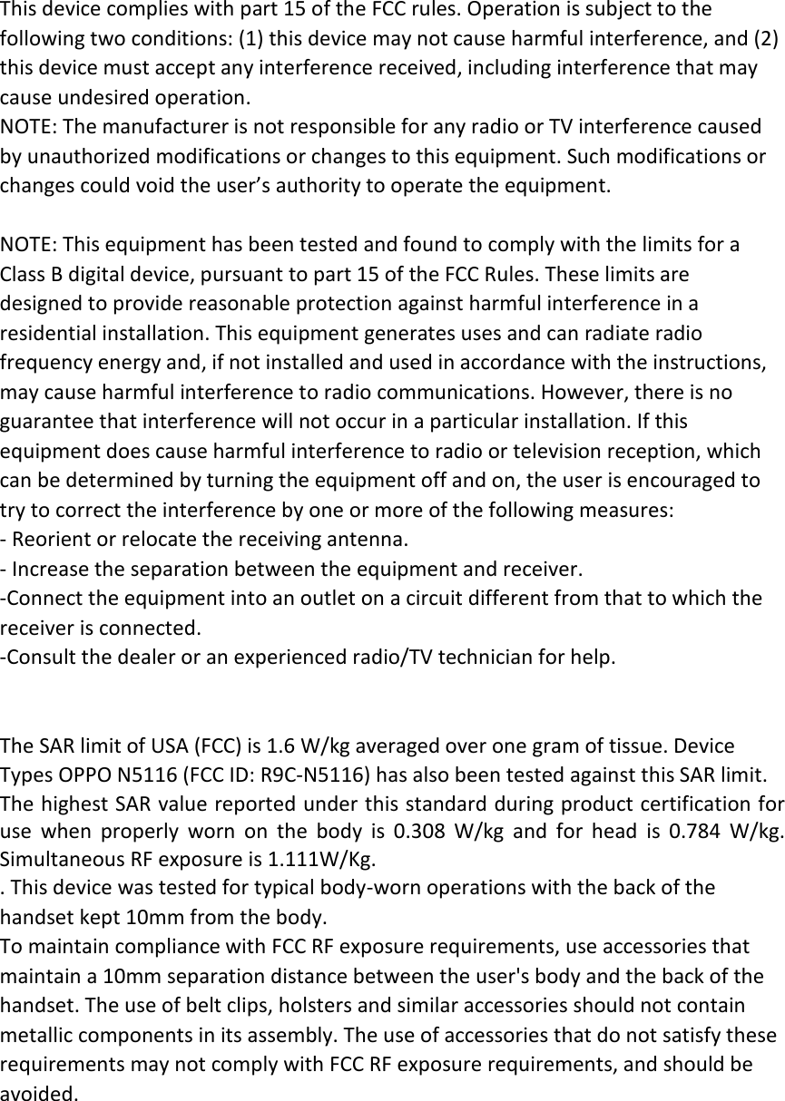 This device complies with part 15 of the FCC rules. Operation is subject to the following two conditions: (1) this device may not cause harmful interference, and (2) this device must accept any interference received, including interference that may cause undesired operation. NOTE: The manufacturer is not responsible for any radio or TV interference caused by unauthorized modifications or changes to this equipment. Such modifications or changes could void the user’s authority to operate the equipment.  NOTE: This equipment has been tested and found to comply with the limits for a Class B digital device, pursuant to part 15 of the FCC Rules. These limits are designed to provide reasonable protection against harmful interference in a residential installation. This equipment generates uses and can radiate radio frequency energy and, if not installed and used in accordance with the instructions, may cause harmful interference to radio communications. However, there is no guarantee that interference will not occur in a particular installation. If this equipment does cause harmful interference to radio or television reception, which can be determined by turning the equipment off and on, the user is encouraged to try to correct the interference by one or more of the following measures: ‐ Reorient or relocate the receiving antenna. ‐ Increase the separation between the equipment and receiver. ‐Connect the equipment into an outlet on a circuit different from that to which the receiver is connected. ‐Consult the dealer or an experienced radio/TV technician for help.   The SAR limit of USA (FCC) is 1.6 W/kg averaged over one gram of tissue. Device Types OPPO N5116 (FCC ID: R9C‐N5116) has also been tested against this SAR limit. The highest SAR value reported under this standard during product certification for use when properly worn on the body is 0.308 W/kg and for head is 0.784 W/kg. Simultaneous RF exposure is 1.111W/Kg. . This device was tested for typical body‐worn operations with the back of the handset kept 10mm from the body. To maintain compliance with FCC RF exposure requirements, use accessories that maintain a 10mm separation distance between the user&apos;s body and the back of the handset. The use of belt clips, holsters and similar accessories should not contain metallic components in its assembly. The use of accessories that do not satisfy these requirements may not comply with FCC RF exposure requirements, and should be avoided.  