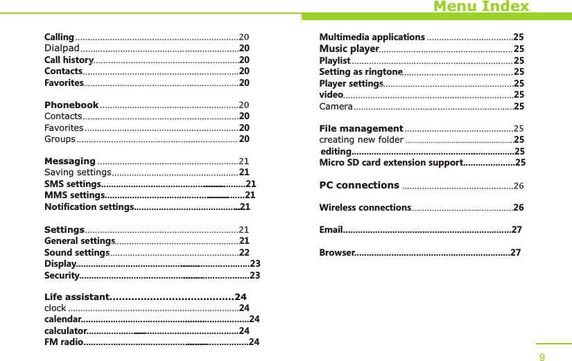 Menu IndexCallingDialpad 20Call history 20Contacts 20Favorites 20PhonebookContacts 20Favorites 20Groups 20MessagingSaving settings 21SMS settings...................................................................21MMS settings.................................................................21Notification settings...............................................21SettingsGeneral settings 21Sound settings 22Display..............................................................................23Security.............................................................................23Life assistant........................................24clock 24calendar............................................................................24calculator..................................................................24FM radio...........................................................................24..................................................................20..................................................................................................................................................................................................................................................................................................................................................20...............................................................................................................................................................................................................................................................................21.........................................................................................................................21......................................................................................................................................................................................................Multimedia applications 25Music player 25Playlist 25Setting as ringtone 25Player settings 25video 25Camera 25File managementcreating new folder 25editing....................................................................25Micro SD card extension support.....................25PC connectionsWireless connections 26Email....................................................................27Browser...............................................................27..................................................................................................................................................................................................................................................................................................................................................................................................................................................................................25.................................................................................................26.........................................9
