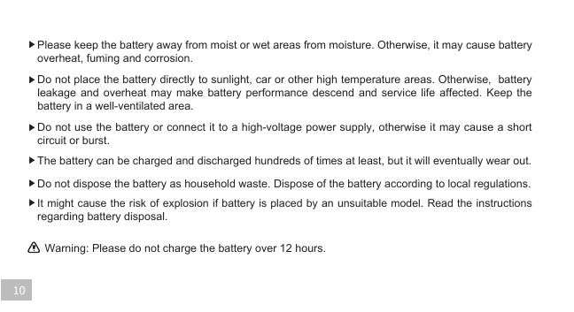 Warning: Please do not charge the battery over 12 hours. 10▶ Please keep the battery away from moist or wet areas from moisture. Otherwise, it may cause battery overheat, fuming and corrosion.    ▶ Do not place the battery directly to sunlight, car or other high temperature areas. Otherwise,  battery leakage  and  overheat  may  make  battery  performance  descend  and  service  life  affected.  Keep  the battery in a well-ventilated area.   ▶ Do not use the battery or connect it to a high-voltage power supply, otherwise it may cause a short circuit or burst. ▶ The battery can be charged and discharged hundreds of times at least, but it will eventually wear out. ▶ Do not dispose the battery as household waste. Dispose of the battery according to local regulations.▶ It might cause the risk of explosion if battery is placed by an unsuitable model. Read the instructions regarding battery disposal. 