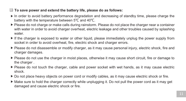 To save power and extend the battery life, please do as follows: 11▶ ▶ ▶ ▶ ▶ ▶ ▶ ▶ In order to avoid battery performance degradation and decreasing of standby time, please charge the battery with the temperature between 5℃ and 40℃.    Please do not charge or make calls during rainstorm. Please do not place the charger near a container with water in order to avoid charger overheat, electric leakage and other troubles caused by splashing water.  If the charger is exposed to water or other liquid, please immediately unplug the power supply from socket in order to avoid overheat, fire, electric shock and charger errors.   Please do not disassemble or modify charger, as it may cause personal injury, electric shock, fire and charger damages.  Please do not use the charger in moist places, otherwise it may cause short circuit, fire or damage to the charger .Please do  not  touch  the charger, cable and power socket with  wet  hands,  as it may cause electric shock.  Do not place heavy objects on power cord or modify cables, as it may cause electric shock or fire. Make sure to hold the charger correctly while unplugging it. Do not pull the power cord as it may get damaged and cause electric shock or fire.  