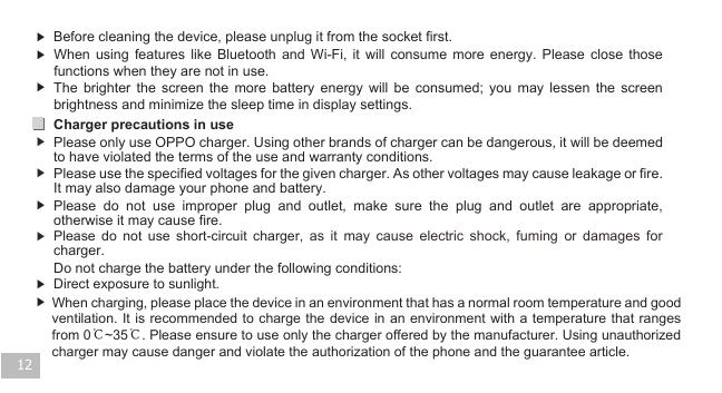 12▶  Before cleaning the device, please unplug it from the socket first. ▶ ▶Charger precautions in use ▶ ▶ ▶ ▶ Do not charge the battery under the following conditions:▶  Direct exposure to sunlight.Please  do  not  use  short-circuit  charger,  as  it  may  cause  electric  shock,  fuming  or  damages  for charger. Please  do  not  use  improper  plug  and  outlet,  make  sure  the  plug  and  outlet  are  appropriate, otherwise it may cause fire.Please use the specified voltages for the given charger. As other voltages may cause leakage or fire. It may also damage your phone and battery.Please only use OPPO charger. Using other brands of charger can be dangerous, it will be deemed to have violated the terms of the use and warranty conditions.  The  brighter  the  screen  the  more  battery  energy  will  be  consumed;  you  may  lessen  the  screen brightness and minimize the sleep time in display settings. When  using  features  like  Bluetooth  and  Wi-Fi,  it  will  consume  more  energy.  Please  close  those functions when they are not in use. When charging, please place the device in an environment that has a normal room temperature and good ventilation. It is recommended  to charge the device in  an environment with a temperature  that ranges from 0℃~35℃. Please ensure to use only the charger offered by the manufacturer. Using unauthorized charger may cause danger and violate the authorization of the phone and the guarantee article.▶