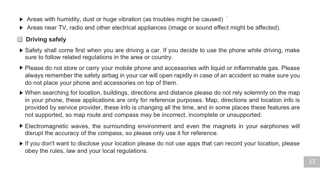 Driving safely 13▶  Areas with humidity, dust or huge vibration (as troubles might be caused) .▶ ▶ ▶ ▶ ▶ ▶ Areas near TV, radio and other electrical appliances (image or sound effect might be affected).  Safety shall come first when you are driving a car. If you decide to use the phone while driving, make sure to follow related regulations in the area or country.   Please do not store or carry your mobile phone and accessories with liquid or inflammable gas. Please always remember the safety airbag in your car will open rapidly in case of an accident so make sure you do not place your phone and accessories on top of them. When searching for location, buildings, directions and distance please do not rely solemnly on the map in your phone, these applications are only for reference purposes. Map, directions and location info is provided by service provider, these info is changing all the time, and in some places these features are not supported, so map route and compass may be incorrect, incomplete or unsupported.Electromagnetic  waves,  the  surrounding  environment  and  even  the  magnets  in  your  earphones  will disrupt the accuracy of the compass, so please only use it for reference.If you don&apos;t want to disclose your location please do not use apps that can record your location, please obey the rules, law and your local regulations.