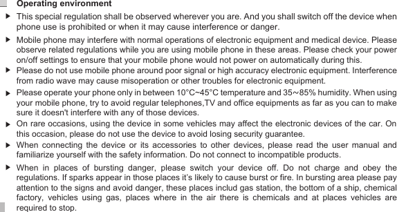 Operating environment 14▶When connecting the device or its accessories to other devices, please read the user manual and familiarize yourself with the safety information. Do not connect to incompatible products. When  in  places  of  bursting  danger,  please  switch  your  device  off.  Do  not  charge  and  obey  the regulations. If sparks appear in those places it’s likely to cause burst or fire. In bursting area please pay attention to the signs and avoid danger, these places includ gas station, the bottom of a ship, chemical factory,  vehicles  using  gas,  places  where  in  the  air  there  is  chemicals  and  at  places  vehicles  are required to stop.    On rare occasions, using the device in some vehicles may affect the electronic devices of the car. On this occasion, please do not use the device to avoid losing security guarantee.Please do not use mobile phone around poor signal or high accuracy electronic equipment. Interference from radio wave may cause misoperation or other troubles for electronic equipment. Mobile phone may interfere with normal operations of electronic equipment and medical device. Please observe related regulations while you are using mobile phone in these areas. Please check your power on/off settings to ensure that your mobile phone would not power on automatically during this.  This special regulation shall be observed wherever you are. And you shall switch off the device when phone use is prohibited or when it may cause interference or danger. ▶▶▶▶▶▶Please operate your phone only in between 10°C~45°C temperature and 35~85% humidity. When using your mobile phone, try to avoid regular telephones,TV and office equipments as far as you can to make sure it doesn&apos;t interfere with any of those devices.  