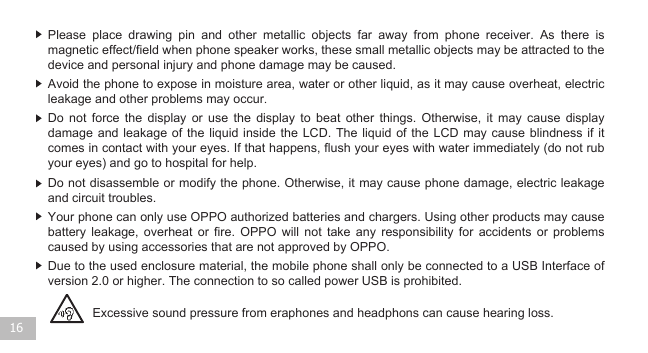  16Excessive sound pressure from eraphones and headphons can cause hearing loss.Due to the used enclosure material, the mobile phone shall only be connected to a USB Interface of  version 2.0 or higher. The connection to so called power USB is prohibited. Your phone can only use OPPO authorized batteries and chargers. Using other products may cause battery leakage, overheat or fire. OPPO will not take any responsibility for accidents or problems caused by using accessories that are not approved by OPPO. Do not disassemble or modify the phone. Otherwise, it may cause phone damage, electric leakage and circuit troubles. Do not force the display or use the display to beat other things. Otherwise, it may cause display damage and leakage of the liquid inside the LCD. The liquid of the LCD may cause blindness if it comes in contact with your eyes. If that happens, flush your eyes with water immediately (do not rub your eyes) and go to hospital for help.     Avoid the phone to expose in moisture area, water or other liquid, as it may cause overheat, electric leakage and other problems may occur. Please place drawing pin and other metallic objects far away from phone receiver. As there is magnetic effect/field when phone speaker works, these small metallic objects may be attracted to the device and personal injury and phone damage may be caused.   