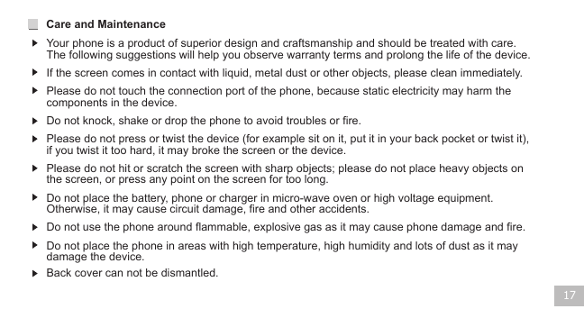 17If the screen comes in contact with liquid, metal dust or other objects, please clean immediately.Please do not touch the connection port of the phone, because static electricity may harm the components in the device.Please do not hit or scratch the screen with sharp objects; please do not place heavy objects on the screen, or press any point on the screen for too long.Care and Maintenance Your phone is a product of superior design and craftsmanship and should be treated with care. The following suggestions will help you observe warranty terms and prolong the life of the device.Do not knock, shake or drop the phone to avoid troubles or fire.Do not place the battery, phone or charger in micro-wave oven or high voltage equipment. Otherwise, it may cause circuit damage, fire and other accidents. Do not use the phone around flammable, explosive gas as it may cause phone damage and fire.Do not place the phone in areas with high temperature, high humidity and lots of dust as it may damage the device.Back cover can not be dismantled.Please do not press or twist the device (for example sit on it, put it in your back pocket or twist it), if you twist it too hard, it may broke the screen or the device.