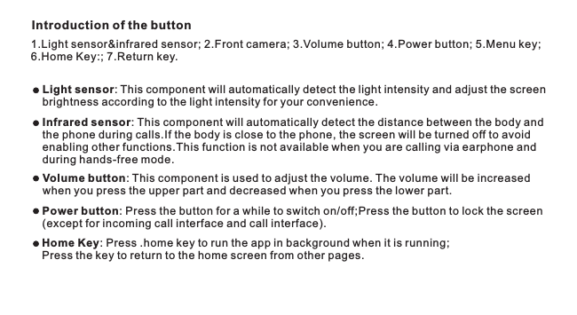 Introduction of the button1.  2. ; 3. ; 4.  5. ; 6.Home Key:; 7.Return key.Light sensor&amp;infrared sensor; Front camera Volume button Power button; Menu keyLight sensor: This component will automatically detect the light intensity and adjust the screen brightness according to the light intensity for your convenience.Volume button: This component is used to adjust the volume. The volume will be increased when you press the upper part and decreased when you press the lower part.Power button: Press the button for a while to switch on/off;Press the button to lock the screen(except for incoming call interface and call interface).Infrared sensor: This component will automatically detect the distance between the body and the phone during calls.If the body is close to the phone, the screen will be turned off to avoid enabling other functions.This function is not available when you are calling via earphone and during hands-free mode.Home Key .home keyPress the key to return to the home screen from other pages.: Press   to run the app in background when it is running; 