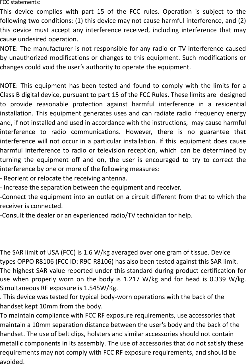 FCC statements: This device complies with part 15 of the FCC rules. Operation is subject to the following two conditions: (1) this device may not cause harmful interference, and (2) this  device must accept any interference received, including interference that may cause undesired operation.  NOTE: The manufacturer is not responsible for any radio or TV interference caused by unauthorized modifications or changes to this equipment. Such modifications or changes could void the user’s authority to operate the equipment.  NOTE: This equipment has been tested and found to comply with the limits for a Class B digital device, pursuant to part 15 of the FCC Rules. These limits are designed to provide reasonable protection against harmful interference in a residential installation. This equipment generates uses and can radiate radio frequency energy and, if not installed and used in accordance with the instructions, may cause harmful interference to radio communications. However, there is no guarantee that interference will not occur in a particular installation. If this equipment does cause harmful interference to radio or television reception, which can be determined by turning the equipment off and on, the user is encouraged to try to correct the interference by one or more of the following measures: ‐ Reorient or relocate the receiving antenna. ‐ Increase the separation between the equipment and receiver. ‐Connect the equipment into an outlet on a circuit different from that to which the receiver is connected. ‐Consult the dealer or an experienced radio/TV technician for help.    The SAR limit of USA (FCC) is 1.6 W/kg averaged over one gram of tissue. Device types OPPO R8106 (FCC ID: R9C‐R8106) has also been tested against this SAR limit. The highest SAR value reported under this standard during product certification for use when properly worn on the body is 1.217 W/kg and for head is 0.339 W/kg. Simultaneous RF exposure is 1.545W/Kg. . This device was tested for typical body‐worn operations with the back of the handset kept 10mm from the body. To maintain compliance with FCC RF exposure requirements, use accessories that maintain a 10mm separation distance between the user&apos;s body and the back of the handset. The use of belt clips, holsters and similar accessories should not contain metallic components in its assembly. The use of accessories that do not satisfy these requirements may not comply with FCC RF exposure requirements, and should be avoided.  