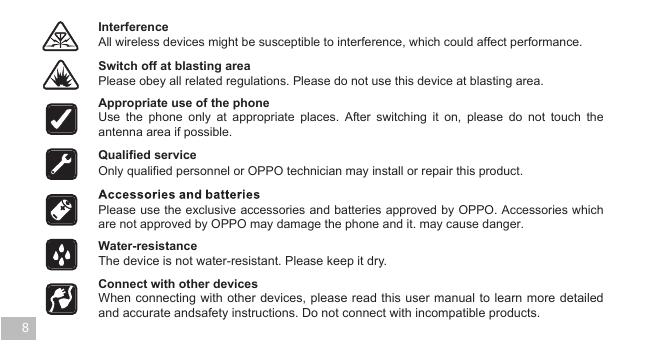 All wireless devices might be susceptible to interference, which could affect performance. Interference Switch off at blasting area Please obey all related regulations. Please do not use this device at blasting area. Appropriate use of the phone The device is not water-resistant. Please keep it dry. Water-resistance  Connect with other devices Only qualified personnel or OPPO technician may install or repair this product. Qualified service 8Use the phone only at appropriate places. After switching it on, please do not touch the antenna area if possible.  Please use the exclusive accessories and batteries approved by OPPO. Accessories which are not approved by OPPO may damage the phone and it. may cause danger.   When connecting with other devices, please read this user manual to learn more detailed and accurate andsafety instructions. Do not connect with incompatible products.    