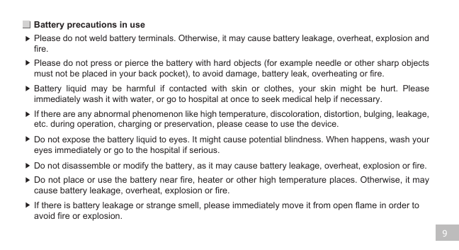 Battery precautions in use 9Please do not weld battery terminals. Otherwise, it may cause battery leakage, overheat, explosion and fire.  Please do not press or pierce the battery with hard objects (for example needle or other sharp objects must not be placed in your back pocket), to avoid damage, battery leak, overheating or fire. Battery liquid may be harmful if contacted with skin or clothes, your skin might be hurt. Please immediately wash it with water, or go to hospital at once to seek medical help if necessary.If there are any abnormal phenomenon like high temperature, discoloration, distortion, bulging, leakage, etc. during operation, charging or preservation, please cease to use the device. Do not expose the battery liquid to eyes. It might cause potential blindness. When happens, wash your eyes immediately or go to the hospital if serious. Do not disassemble or modify the battery, as it may cause battery leakage, overheat, explosion or fire.Do not place or use the battery near fire, heater or other high temperature places. Otherwise, it may cause battery leakage, overheat, explosion or fire. If there is battery leakage or strange smell, please immediately move it from open flame in order to avoid fire or explosion.  