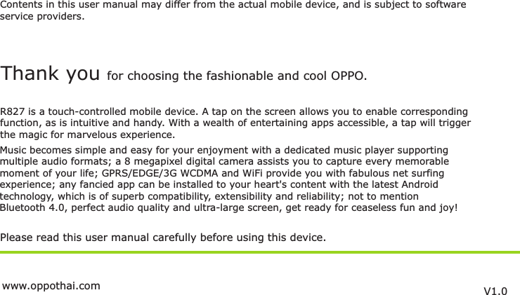 Contents in this user manual may differ from the actual mobile device, and is subject to softwareservice providers.Music becomes simple and easy for your enjoyment with a dedicated music player supportingmultiple audio formats; a 8 megapixel digital camera assists you to capture every memorablemoment of your life; GPRS/EDGE/3G WCDMA and WiFi provide you with fabulous net surfing experience; any fancied app can be installed to your heart&apos;s content with the latest Androidtechnology, which is of superb compatibility, extensibility and reliability; not to mention Bluetooth 4.0, perfect audio quality and ultra-large screen, get ready for ceaseless fun and joy!Please read this user manual carefully before using this device.Thank you for choosing the fashionable and cool OPPO.R827 is a touch-controlled mobile device. A tap on the screen allows you to enable correspondingfunction, as is intuitive and handy. With a wealth of entertaining apps accessible, a tap will trigger the magic for marvelous experience.V1.0www.oppothai.com