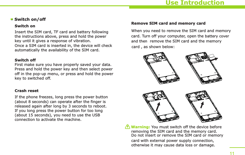 Use Introduction11Switch on/off Switch onInsert the SIM card, TF card and battery following the instructions above, press and hold the power key until it gives a response of vibration. Once a SIM card is inserted in, the device will check automatically the availability of the SIM card.Switch offFirst make sure you have properly saved your data.Press and hold the power key and then select power off in the pop-up menu, or press and hold the power key to switched off.Remove SIM card and memory card W  hen you need to remove the SIM card and memorycard. Turn off your computer, open the    battery cover card , as shown below:Warning: You must switch off the device before removing the SIM card and the memory card. Do not insert or remove the SIM card or memory card with external power supply connection, otherwise it may cause data loss or damage. Crash resetIf the phone freezes, long press the power button (about 8 seconds) can operate after the finger is released again after long by 3 seconds to reboot.If you long press the power button for too long (about 15 seconds), you need to use the USB connection to activate the machine.   and then  remove the SIM card and the memory  