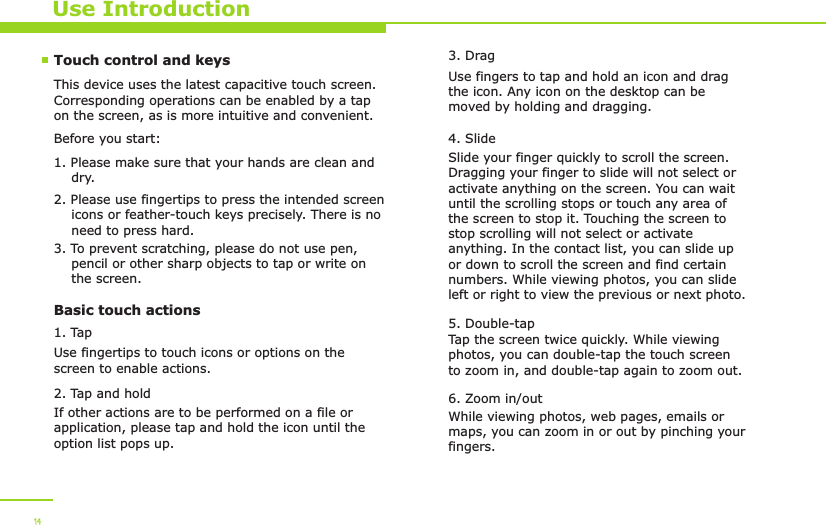 14Use IntroductionTouch control and keysThis device uses the latest capacitive touch screen. Corresponding operations can be enabled by a tap on the screen, as is more intuitive and convenient. Before you start:1. Please make sure that your hands are clean and     dry.2. Please use fingertips to press the intended screen     icons or feather-touch keys precisely. There is no     need to press hard. 3. To prevent scratching, please do not use pen,     pencil or other sharp objects to tap or write on     the screen.Basic touch actions1. TapUse fingertips to touch icons or options on the screen to enable actions.2. Tap and holdIf other actions are to be performed on a file or application, please tap and hold the icon until the option list pops up. 3. DragUse fingers to tap and hold an icon and drag the icon. Any icon on the desktop can be moved by holding and dragging.4. Slide Slide your finger quickly to scroll the screen. Dragging your finger to slide will not select or activate anything on the screen. You can wait until the scrolling stops or touch any area of the screen to stop it. Touching the screen to stop scrolling will not select or activate anything. In the contact list, you can slide up or down to scroll the screen and find certain numbers. While viewing photos, you can slide left or right to view the previous or next photo.5. Double-tapTap the screen twice quickly. While viewing photos, you can double-tap the touch screen to zoom in, and double-tap again to zoom out.6. Zoom in/outWhile viewing photos, web pages, emails or maps, you can zoom in or out by pinching your fingers. 