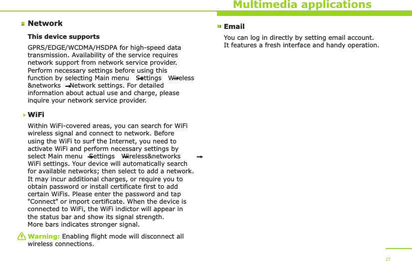 NetworkMultimedia applicationsThis device supports WiFiWithin WiFi-covered areas, you can search for WiFi wireless signal and connect to network. Before using the WiFi to surf the Internet, you need to activate WiFi and perform necessary settings by select Main menu   Settings   Wireless&amp;networks   WiFi settings. Your device will automatically search for available networks; then select to add a network. It may incur additional charges, or require you to obtain password or install certificate first to add certain WiFis. Please enter the password and tap &quot;Connect&quot; or import certificate. When the device is connected to WiFi, the WiFi indictor will appear in the status bar and show its signal strength. More bars indicates stronger signal.GPRS/EDGE/WCDMA/HSDPA for high-speed data transmission. Availability of the service requires network support from network service provider. Perform necessary settings before using this function by selecting Main menu   Settings   Wireless&amp;networks    Network settings. For detailed information about actual use and charge, please inquire your network service provider.Warning: Enabling flight mode will disconnect all wireless connections.27EmailYou can log in directly by setting email account. It features a fresh interface and handy operation.