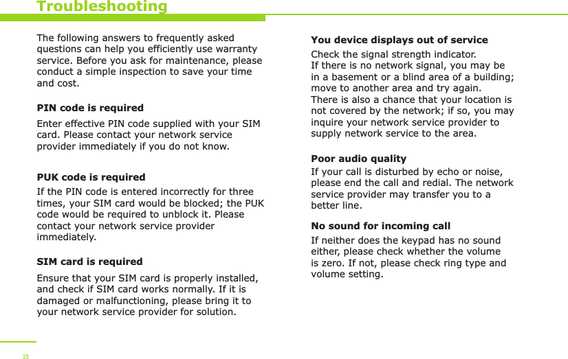 TroubleshootingThe following answers to frequently asked questions can help you efficiently use warranty service. Before you ask for maintenance, please conduct a simple inspection to save your time and cost.PIN code is requiredEnter effective PIN code supplied with your SIM card. Please contact your network service provider immediately if you do not know.PUK code is requiredIf the PIN code is entered incorrectly for three times, your SIM card would be blocked; the PUK code would be required to unblock it. Please contact your network service provider immediately.SIM card is requiredEnsure that your SIM card is properly installed, and check if SIM card works normally. If it is damaged or malfunctioning, please bring it to your network service provider for solution.You device displays out of serviceCheck the signal strength indicator. If there is no network signal, you may be in a basement or a blind area of a building; move to another area and try again. There is also a chance that your location is not covered by the network; if so, you may inquire your network service provider to supply network service to the area. Poor audio qualityIf your call is disturbed by echo or noise, please end the call and redial. The network service provider may transfer you to a better line. No sound for incoming callIf neither does the keypad has no sound either, please check whether the volume is zero. If not, please check ring type and volume setting.29