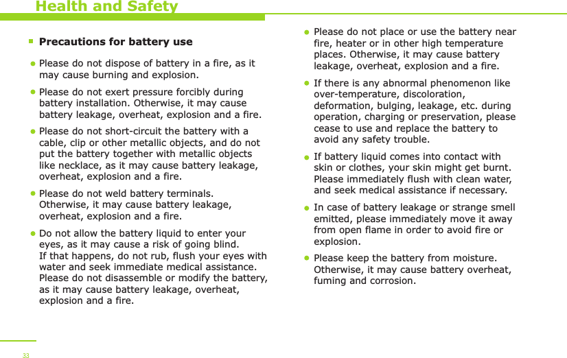        Precautions for battery use    Health and SafetyPlease do not dispose of battery in a fire, as it may cause burning and explosion.Please do not exert pressure forcibly during battery installation. Otherwise, it may cause battery leakage, overheat, explosion and a fire.Please do not short-circuit the battery with a cable, clip or other metallic objects, and do not put the battery together with metallic objects like necklace, as it may cause battery leakage, overheat, explosion and a fire. Please do not weld battery terminals. Otherwise, it may cause battery leakage, overheat, explosion and a fire.  Do not allow the battery liquid to enter your eyes, as it may cause a risk of going blind. If that happens, do not rub, flush your eyes with water and seek immediate medical assistance. Please do not disassemble or modify the battery, as it may cause battery leakage, overheat, explosion and a fire. Please do not place or use the battery near fire, heater or in other high temperature places. Otherwise, it may cause battery leakage, overheat, explosion and a fire.If there is any abnormal phenomenon like over-temperature, discoloration, deformation, bulging, leakage, etc. during operation, charging or preservation, please cease to use and replace the battery to avoid any safety trouble. If battery liquid comes into contact with skin or clothes, your skin might get burnt. Please immediately flush with clean water, and seek medical assistance if necessary. In case of battery leakage or strange smell emitted, please immediately move it away from open flame in order to avoid fire or explosion. Please keep the battery from moisture. Otherwise, it may cause battery overheat, fuming and corrosion. 33
