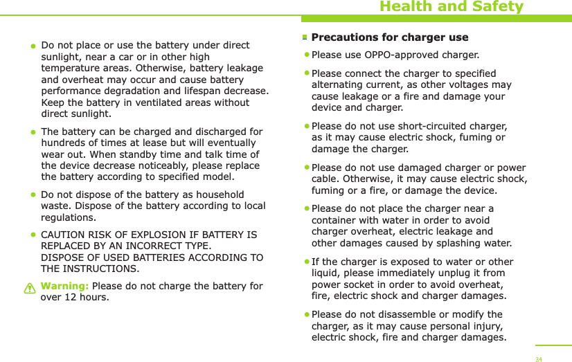        Precautions for charger useWarning: Please do not charge the battery for over 12 hours.Health and SafetyDo not place or use the battery under direct sunlight, near a car or in other high temperature areas. Otherwise, battery leakage and overheat may occur and cause battery performance degradation and lifespan decrease. Keep the battery in ventilated areas without direct sunlight.The battery can be charged and discharged for hundreds of times at lease but will eventually wear out. When standby time and talk time of the device decrease noticeably, please replace the battery according to specified model. Do not dispose of the battery as household waste. Dispose of the battery according to local regulations.Please use OPPO-approved charger. Please connect the charger to specified alternating current, as other voltages may cause leakage or a fire and damage your device and charger. Please do not use short-circuited charger, as it may cause electric shock, fuming or damage the charger. Please do not use damaged charger or power cable. Otherwise, it may cause electric shock, fuming or a fire, or damage the device.Please do not place the charger near a container with water in order to avoid charger overheat, electric leakage and other damages caused by splashing water.If the charger is exposed to water or other liquid, please immediately unplug it from power socket in order to avoid overheat, fire, electric shock and charger damages. Please do not disassemble or modify the charger, as it may cause personal injury, electric shock, fire and charger damages.  34CAUTION RISK OF EXPLOSION IF BATTERY IS REPLACED BY AN INCORRECT TYPE.DISPOSE OF USED BATTERIES ACCORDING TO THE INSTRUCTIONS.