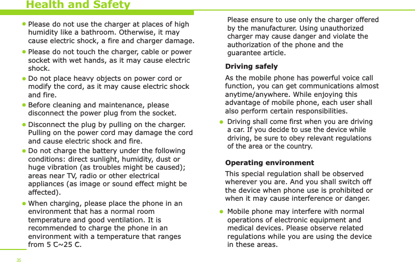 Health and Safety35Please do not use the charger at places of high humidity like a bathroom. Otherwise, it may cause electric shock, a fire and charger damage.Please do not touch the charger, cable or power socket with wet hands, as it may cause electric shock.Do not place heavy objects on power cord or modify the cord, as it may cause electric shock and fire. Before cleaning and maintenance, please disconnect the power plug from the socket.Disconnect the plug by pulling on the charger. Pulling on the power cord may damage the cord and cause electric shock and fire. Driving safely As the mobile phone has powerful voice callfunction, you can get communications almost anytime/anywhere. While enjoying this advantage of mobile phone, each user shall also perform certain responsibilities. Driving shall come first when you are driving a car. If you decide to use the device while driving, be sure to obey relevant regulationsof the area or the country.Operating environment This special regulation shall be observed wherever you are. And you shall switch off the device when phone use is prohibited or when it may cause interference or danger.Mobile phone may interfere with normal operations of electronic equipment and medical devices. Please observe related regulations while you are using the device in these areas. When charging, please place the phone in anenvironment that has a normal room temperature and good ventilation. It is recommended to charge the phone in anenvironment with a temperature that rangesfrom 5 C~25 C. Do not charge the battery under the following conditions: direct sunlight, humidity, dust or huge vibration (as troubles might be caused); areas near TV, radio or other electrical appliances (as image or sound effect might be affected).Please ensure to use only the charger offered by the manufacturer. Using unauthorized charger may cause danger and violate the authorization of the phone and the guarantee article.