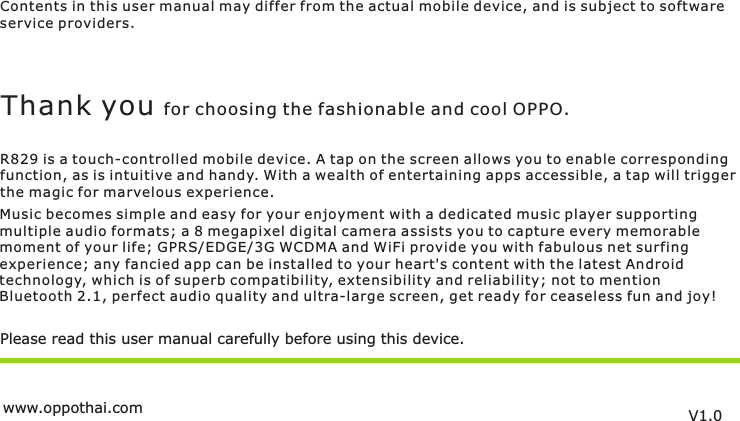 Contents in this user manual may differ from the actual mobile device, and is subject to softwareservice providers.Music becomes simple and easy for your enjoyment with a dedicated music player supportingmultiple audio formats; a 8 megapixel digital camera assists you to capture every memorablemoment of your life; GPRS/EDGE/3G WCDMA and WiFi provide you with fabulous net surfing experience; any fancied app can be installed to your heart&apos;s content with the latest Androidtechnology, which is of superb compatibility, extensibility and reliability; not to mention Bluetooth 2.1, perfect audio quality and ultra-large screen, get ready for ceaseless fun and joy!Please read this user manual carefully before using this device.Thank you for choosing the fashionable and cool OPPO.R829 is a touch-controlled mobile device. A tap on the screen allows you to enable correspondingfunction, as is intuitive and handy. With a wealth of entertaining apps accessible, a tap will trigger the magic for marvelous experience.V1.0www.oppothai.com