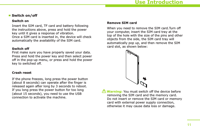 Use Introduction11Switch on/off Switch onInsert the SIM card, TF card and battery following the instructions above, press and hold the power key until it gives a response of vibration. Once a SIM card is inserted in, the device will check automatically the availability of the SIM card.Switch offFirst make sure you have properly saved your data.Press and hold the power key and then select power off in the pop-up menu, or press and hold the power key to switched off.Remove SIM card When you need to remove the SIM card.Turn off your computer, insert the SIM card tray at the top of the hole with the size of the pins and other objects from the side, the SIM card tray will automatically pop up, and then remove the SIM card slot, as shown below:Warning: You must switch off the device before removing the SIM card and the memory card. Do not insert or remove the SIM card or memory card with external power supply connection, otherwise it may cause data loss or damage. Crash resetIf the phone freezes, long press the power button (about 8 seconds) can operate after the finger is released again after long by 3 seconds to reboot.If you long press the power button for too long (about 15 seconds), you need to use the USB connection to activate the machine.