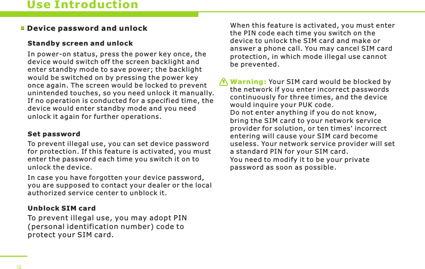 Device password and unlockUse IntroductionStandby screen and unlockIn power-on status, press the power key once, the device would switch off the screen backlight and enter standby mode to save power; the backlight would be switched on by pressing the power key once again. The screen would be locked to prevent unintended touches, so you need unlock it manually. If no operation is conducted for a specified time, the device would enter standby mode and you need unlock it again for further operations.Set passwordTo prevent illegal use, you can set device password for protection. If this feature is activated, you must enter the password each time you switch it on to unlock the device.In case you have forgotten your device password, you are supposed to contact your dealer or the local authorized service center to unblock it.Unblock SIM card To prevent illegal use, you may adopt PIN (personal identification number) code to protect your SIM card.When this feature is activated, you must enter the PIN code each time you switch on the device to unlock the SIM card and make or answer a phone call. You may cancel SIM card protection, in which mode illegal use cannot be prevented. Warning: Your SIM card would be blocked by the network if you enter incorrect passwords continuously for three times, and the device would inquire your PUK code. Do not enter anything if you do not know, bring the SIM card to your network service provider for solution, or ten times&apos; incorrect entering will cause your SIM card become useless. Your network service provider will set a standard PIN for your SIM card. You need to modify it to be your private password as soon as possible.12