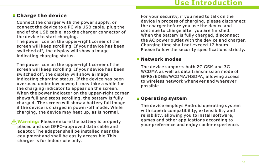 Use IntroductionCharge the device Connect the charger with the power supply, or connect the device to a PC via USB cable, plug the end of the USB cable into the charger connector of the device to start charging. The power icon on the upper-right corner of the screen will keep scrolling. If your device has been switched off, the display will show a image indicating charging status. The power icon on the upper-right corner of the screen will keep scrolling. If your device has been switched off, the display will show a image indicating charging status. If the device has been overused under low power, it may take a while for the charging indicator to appear on the screen. When the power indicator on the upper-right corner shows full and stops scrolling, the battery is fully charged. The screen will show a battery full image if the device is charged in power-off mode. While charging, the device may heat up, as is normal. Warning: Please ensure the battery is properly placed and use OPPO-approved data cable and adaptor.The adapter shall be installed near the equipment and shall be easily accessible.This charger is for indoor use only. Network modesFor your security, if you need to talk on the device in process of charging, please disconnect the charger before you use the device and continue to charge after you are finished. When the battery is fully charged, disconnect the AC power outlet with the device and charger. Charging time shall not exceed 12 hours. Please follow the security specifications strictly.The device supports both 2G GSM and 3G WCDMA as well as data transmission mode of GPRS/EDGE/WCDMA/HSDPA, allowing access to wireless network whenever and wherever possible. Operating systemThe device employs Android operating system with superb compatibility, extensibility and reliability, allowing you to install software, games and other applications according to your preference and enjoy cooler experience. 13