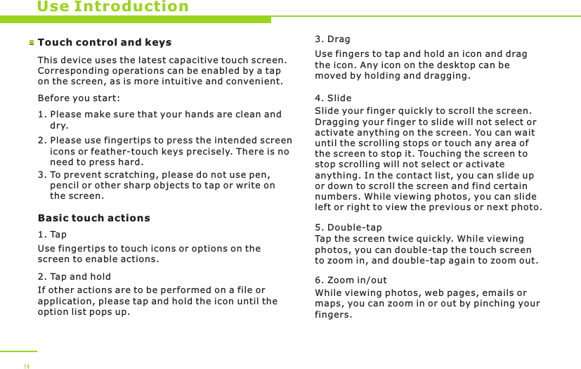 14Use IntroductionTouch control and keysThis device uses the latest capacitive touch screen. Corresponding operations can be enabled by a tap on the screen, as is more intuitive and convenient. Before you start:1. Please make sure that your hands are clean and     dry.2. Please use fingertips to press the intended screen     icons or feather-touch keys precisely. There is no     need to press hard. 3. To prevent scratching, please do not use pen,     pencil or other sharp objects to tap or write on     the screen.Basic touch actions1. TapUse fingertips to touch icons or options on the screen to enable actions.2. Tap and holdIf other actions are to be performed on a file or application, please tap and hold the icon until the option list pops up. 3. DragUse fingers to tap and hold an icon and drag the icon. Any icon on the desktop can be moved by holding and dragging.4. Slide Slide your finger quickly to scroll the screen. Dragging your finger to slide will not select or activate anything on the screen. You can wait until the scrolling stops or touch any area of the screen to stop it. Touching the screen to stop scrolling will not select or activate anything. In the contact list, you can slide up or down to scroll the screen and find certain numbers. While viewing photos, you can slide left or right to view the previous or next photo.5. Double-tapTap the screen twice quickly. While viewing photos, you can double-tap the touch screen to zoom in, and double-tap again to zoom out.6. Zoom in/outWhile viewing photos, web pages, emails or maps, you can zoom in or out by pinching your fingers. 