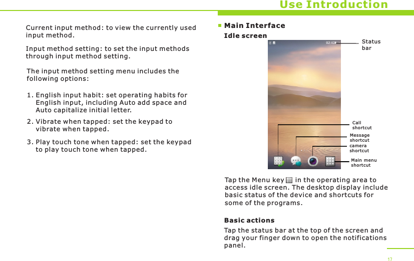 Status barCall short cutMain menu short cutMessage short cutMain InterfaceIdle screenUse IntroductionTap the Menu key     in the operating area to access idle screen. The desktop display include basic status of the device and shortcuts for some of the programs. Basic actionsTap the status bar at the top of the screen and drag your finger down to open the notifications panel. 17Current input method: to view the currently used input method.Input method setting: to set the input methods through input method setting.The input method setting menu includes the following options:1. English input habit: set operating habits for     English input, including Auto add space and     Auto capitalize initial letter.2. Vibrate when tapped: set the keypad to     vibrate when tapped.3. Play touch tone when tapped: set the keypad     to play touch tone when tapped. camera short cut