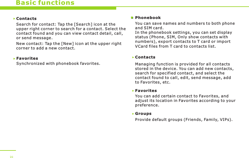 Basic functionsContactsSearch for contact: Tap the [Search] icon at the upper right corner to search for a contact. Select thecontact found and you can view contact detail, call, or send message. New contact: Tap the [New] icon at the upper right corner to add a new contact.Favorites Synchronized with phonebook favorites.ContactsManaging function is provided for all contacts stored in the device. You can add new contacts, search for specified contact, and select the contact found to call, edit, send message, add to Favorites, etc. FavoritesYou can add certain contact to Favorites, and adjust its location in Favorites according to your preference.Groups Provide default groups (Friends, Family, VIPs). You can save names and numbers to both phone and SIM card.In the phonebook settings, you can set display status (Phone, SIM, Only show contacts with numbers), export contacts to T card or import VCard files from T card to contacts list.Phonebook20