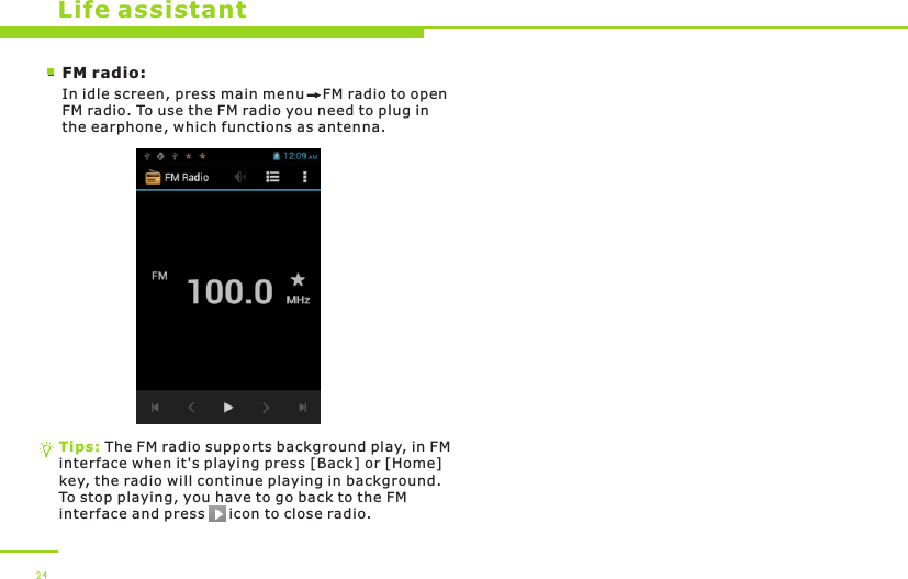 Life assistantFM radio:In idle screen, press main menu    FM radio to open FM radio. To use the FM radio you need to plug in the earphone, which functions as antenna. Tips: The FM radio supports background play, in FM interface when it&apos;s playing press [Back] or [Home] key, the radio will continue playing in background. To stop playing, you have to go back to the FM interface and press     icon to close radio.24