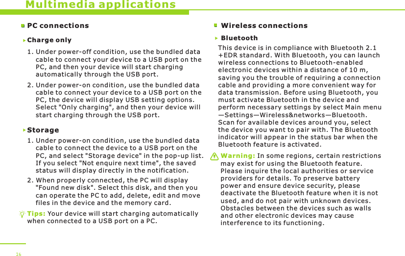 PC connectionsCharge only1. Under power-off condition, use the bundled data     cable to connect your device to a USB port on the     PC, and then your device will start charging     automatically through the USB port. 2. Under power-on condition, use the bundled data     cable to connect your device to a USB port on the     PC, the device will display USB setting options.     Select &quot;Only charging&quot;, and then your device will     start charging through the USB port.Storage1. Under power-on condition, use the bundled data     cable to connect the device to a USB port on the     PC, and select &quot;Storage device&quot; in the pop-up list.     If you select &quot;Not enquire next time&quot;, the saved     status will display directly in the notification.2. When properly connected, the PC will display     &quot;Found new disk&quot;. Select this disk, and then you     can operate the PC to add, delete, edit and move     files in the device and the memory card. Multimedia applicationsTips: Your device will start charging automatically when connected to a USB port on a PC.26Wireless connectionsBluetoothThis device is in compliance with Bluetooth 2.1+EDR standard. With Bluetooth, you can launch wireless connections to Bluetooth-enabled electronic devices within a distance of 10 m, saving you the trouble of requiring a connection cable and providing a more convenient way for data transmission. Before using Bluetooth, you must activate Bluetooth in the device and perform necessary settings by select Main menu—Settings—Wireless&amp;networks—Bluetooth. Scan for available devices around you, select the device you want to pair with. The Bluetooth indicator will appear in the status bar when the Bluetooth feature is activated. Warning: In some regions, certain restrictions may exist for using the Bluetooth feature. Please inquire the local authorities or service providers for details. To preserve battery power and ensure device security, please deactivate the Bluetooth feature when it is not used, and do not pair with unknown devices. Obstacles between the devices such as walls and other electronic devices may cause interference to its functioning. 