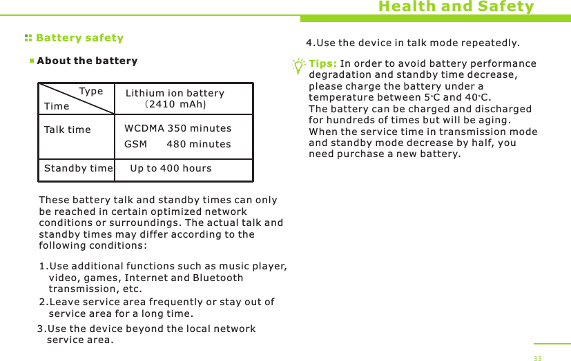 Battery safetyAbout the batteryHealth and SafetyTypeTimeTalk timeStandby timeLithium ion battery(  mAh)2410WCDMA 350 minutesUp to 400 hoursThese battery talk and standby times can only be reached in certain optimized network conditions or surroundings. The actual talk and standby times may differ according to the following conditions:1.Use additional functions such as music player,    video, games, Internet and Bluetooth    transmission, etc.2.Leave service area frequently or stay out of    service area for a long time.3.Use the device beyond the local network    service area.4.Use the device in talk mode repeatedly.Tips: In order to avoid battery performance degradation and standby time decrease, please charge the battery under a temperature between 5 C and 40 C. The battery can be charged and discharged for hundreds of times but will be aging. When the service time in transmission mode and standby mode decrease by half, you need purchase a new battery. 33GSM      480 minutes