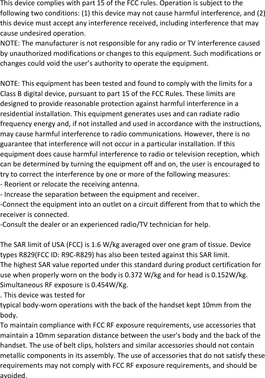 This device complies with part 15 of the FCC rules. Operation is subject to the following two conditions: (1) this device may not cause harmful interference, and (2) this device must accept any interference received, including interference that may cause undesired operation. NOTE: The manufacturer is not responsible for any radio or TV interference caused by unauthorized modifications or changes to this equipment. Such modifications or changes could void the user’s authority to operate the equipment.  NOTE: This equipment has been tested and found to comply with the limits for a Class B digital device, pursuant to part 15 of the FCC Rules. These limits are designed to provide reasonable protection against harmful interference in a residential installation. This equipment generates uses and can radiate radio frequency energy and, if not installed and used in accordance with the instructions, may cause harmful interference to radio communications. However, there is no guarantee that interference will not occur in a particular installation. If this equipment does cause harmful interference to radio or television reception, which can be determined by turning the equipment off and on, the user is encouraged to try to correct the interference by one or more of the following measures: ‐ Reorient or relocate the receiving antenna. ‐ Increase the separation between the equipment and receiver. ‐Connect the equipment into an outlet on a circuit different from that to which the receiver is connected. ‐Consult the dealer or an experienced radio/TV technician for help.  The SAR limit of USA (FCC) is 1.6 W/kg averaged over one gram of tissue. Device types R829(FCC ID: R9C‐R829) has also been tested against this SAR limit. The highest SAR value reported under this standard during product certification for use when properly worn on the body is 0.372 W/kg and for head is 0.152W/kg. Simultaneous RF exposure is 0.454W/Kg. . This device was tested for typical body‐worn operations with the back of the handset kept 10mm from the body. To maintain compliance with FCC RF exposure requirements, use accessories that maintain a 10mm separation distance between the user&apos;s body and the back of the handset. The use of belt clips, holsters and similar accessories should not contain metallic components in its assembly. The use of accessories that do not satisfy these requirements may not comply with FCC RF exposure requirements, and should be avoided.  