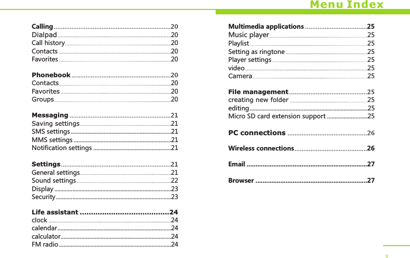 Menu IndexCallingDialpad 20Call history 20Contacts 20Favorites 20PhonebookContacts 20Favorites 20Groups 20MessagingSaving settings 21SMS settings ...................................................................21MMS settings .................................................................21Notification settings ....................................................21SettingsGeneral settings 21Sound settings 22Display ..............................................................................23Security.............................................................................23Life assistant ........................................24clock 24calendar............................................................................24calculator..........................................................................24FM radio...........................................................................24..................................................................20.................................................................................................................................................................................................................................................................................................................................................................20............................................................................................................................................................................................................................................................................................21...........................................................................................................................21..............................................................................................................................................................................................................Multimedia applications 25Music player 25Playlist 25Setting as ringtone 25Player settings 25video 25Camera 25File managementcreating new folder 25editing...............................................................................25Micro SD card extension support ...........................25PC connectionsWireless connections 26Email ....................................................................27Browser ...............................................................27......................................................................................................................................................................................................................................................................................................................................................................................................................................................................................................................25.................................................................................................26.........................................9