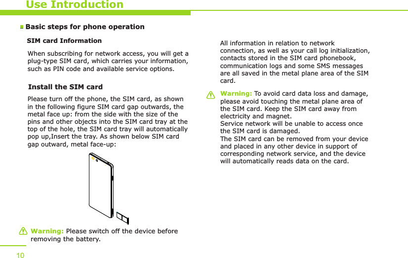 Use IntroductionBasic steps for phone operation SIM card Information            When subscribing for network access, you will get a plug-type SIM card, which carries your information, such as PIN code and available service options.10Warning: Please switch off the device before removing the battery.Warning: To avoid card data loss and damage, please avoid touching the metal plane area of the SIM card. Keep the SIM card away from electricity and magnet. Service network will be unable to access once the SIM card is damaged. The SIM card can be removed from your device and placed in any other device in support of corresponding network service, and the device will automatically reads data on the card. Install the SIM card   Please turn off the phone, the SIM card, as shown in the following figure SIM card gap outwards, the metal face up: from the side with the size of the pins and other objects into the SIM card tray at the top of the hole, the SIM card tray will automatically pop up,Insert the tray. As shown below SIM card gap outward, metal face-up:All information in relation to network connection, as well as your call log initialization, contacts stored in the SIM card phonebook, communication logs and some SMS messages are all saved in the metal plane area of the SIM card.