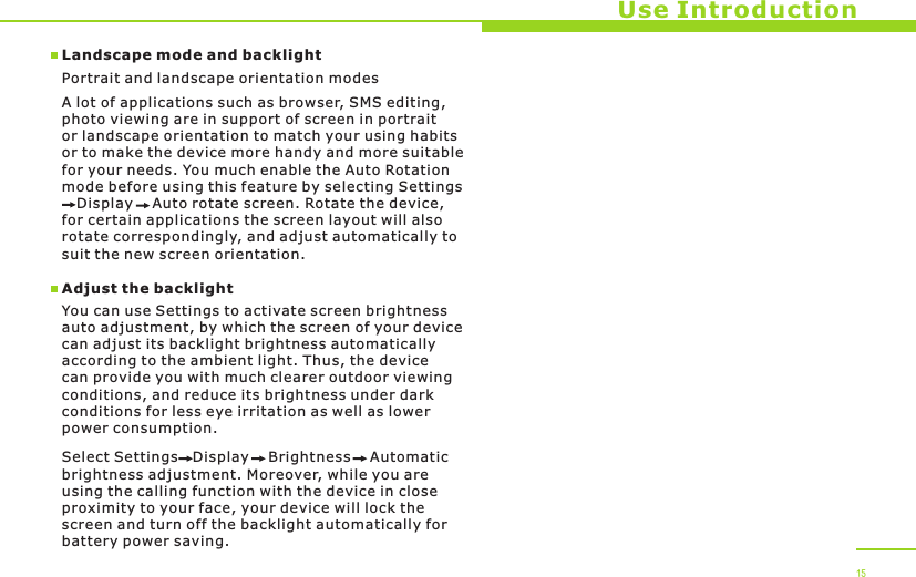 Use Introduction15Landscape mode and backlightPortrait and landscape orientation modesA lot of applications such as browser, SMS editing, photo viewing are in support of screen in portrait or landscape orientation to match your using habits or to make the device more handy and more suitable for your needs. You much enable the Auto Rotation mode before using this feature by selecting Settings   Display    Auto rotate screen. Rotate the device, for certain applications the screen layout will also rotate correspondingly, and adjust automatically to suit the new screen orientation. Adjust the backlightYou can use Settings to activate screen brightness auto adjustment, by which the screen of your device can adjust its backlight brightness automatically according to the ambient light. Thus, the device can provide you with much clearer outdoor viewing conditions, and reduce its brightness under dark conditions for less eye irritation as well as lower power consumption. Select Settings   Display    Brightness    Automatic brightness adjustment. Moreover, while you are using the calling function with the device in close proximity to your face, your device will lock the screen and turn off the backlight automatically for battery power saving.