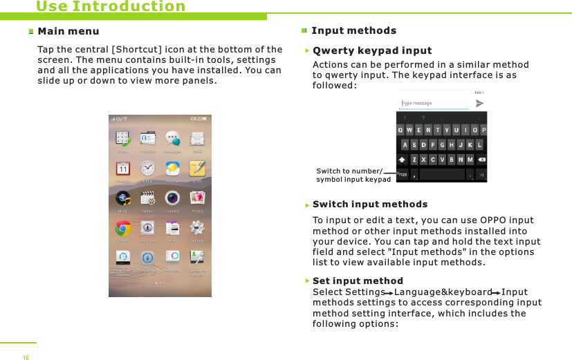 Main menu Input methodsUse IntroductionTap the central [Shortcut] icon at the bottom of the screen. The menu contains built-in tools, settings and all the applications you have installed. You can slide up or down to view more panels. 18Qwerty keypad inputActions can be performed in a similar method to qwerty input. The keypad interface is as followed:Switch input methodsTo input or edit a text, you can use OPPO input method or other input methods installed into your device. You can tap and hold the text input field and select &quot;Input methods&quot; in the options list to view available input methods. Switch to number/symbol inpu t keypadSet input methodSelect Settings   Language&amp;keyboard   Input methods settings to access corresponding input method setting interface, which includes the following options: