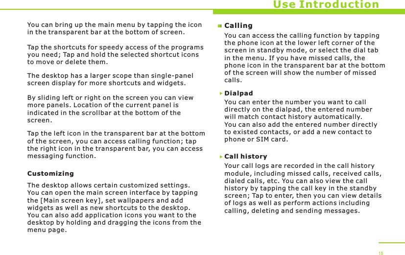 Use Introduction19You can bring up the main menu by tapping the icon in the transparent bar at the bottom of screen. Tap the shortcuts for speedy access of the programs you need; Tap and hold the selected shortcut icons to move or delete them.The desktop has a larger scope than single-panel screen display for more shortcuts and widgets.By sliding left or right on the screen you can view more panels. Location of the current panel is indicated in the scrollbar at the bottom of the screen. Tap the left icon in the transparent bar at the bottom of the screen, you can access calling function; tap the right icon in the transparent bar, you can access messaging function. CustomizingThe desktop allows certain customized settings. You can open the main screen interface by tapping the [Main screen key], set wallpapers and add widgets as well as new shortcuts to the desktop. You can also add application icons you want to the desktop by holding and dragging the icons from the menu page. CallingYou can access the calling function by tapping the phone icon at the lower left corner of the screen in standby mode, or select the dial tab in the menu. If you have missed calls, the phone icon in the transparent bar at the bottom of the screen will show the number of missed calls.Call historyYour call logs are recorded in the call history module, including missed calls, received calls, dialed calls, etc. You can also view the call history by tapping the call key in the standby screen; Tap to enter, then you can view details of logs as well as perform actions including calling, deleting and sending messages.You can enter the number you want to call directly on the dialpad, the entered number will match contact history automatically. You can also add the entered number directly to existed contacts, or add a new contact to phone or SIM card.Dialpad 